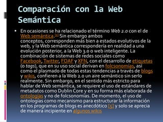 Comparación con la Web SemánticaEn ocasiones se ha relacionado el término Web 2.0 con el de Web semántica.[1] Sin embargo ambos conceptos, corresponden más bien a estados evolutivos de la web, y la Web semántica correspondería en realidad a una evolución posterior, a la Web 3.0 o web inteligente. La combinación de sistemas de redes sociales como Facebook, Twitter, FOAF y XFN, con el desarrollo de etiquetas (o tags), que en su uso social derivan en folcsonomías, así como el plasmado de todas estas tendencias a través de blogs y wikis, confieren a la Web 2.0 un aire semántico sin serlo realmente. Sin embargo, en el sentido más estricto para hablar de Web semántica, se requiere el uso de estándares de metadatos como DublinCore y en su forma más elaborada de ontologías y no de folcsonomías. De momento, el uso de ontologías como mecanismo para estructurar la información en los programas de blogs es anecdótico [5] y solo se aprecia de manera incipiente en algunos wikis