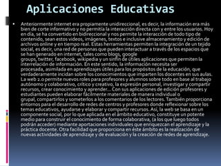 Aplicaciones EducativasAnteriormente internet era propiamente unidireccional, es decir, la información era más bien de corte informativo y no permitía la interacción directa con y entre los usuarios. Hoy en día, se ha convertido en bidireccional y nos permite la interacción de todo tipo de contenido, sean estos videos, imágenes, textos e inclusive almacenamiento y edición de archivos online y en tiempo real. Estas herramientas permiten la integración de un tejido social, es decir, una red de personas que pueden interactuar a través de los espacios que se han generado en internet, tales como blogs, googlegroups, twitter, facebook, wikipedia y un sinfín de útiles aplicaciones que permiten la interrelación de información. En este sentido, la información necesita ser procesada, asimilada en aprendizajes útiles para los propósitos de la educación, que verdaderamente incidan sobre los conocimientos que imparten los docentes en sus aulas. La web 2.0 permite nuevos roles para profesores y alumnos sobre todo en base al trabajo autónomo y colaborativo, crítico y creativo, la expresión personal, investigar y compartir recursos, crear conocimiento y aprender... Con sus aplicaciones de edición profesores y estudiantes pueden elaborar fácilmente materiales de manera individual o grupal, compartirlos y someterlos a los comentarios de los lectores. También proporciona entornos para el desarrollo de redes de centros y profesores donde reflexionar sobre los temas educativos, ayudarse y elaborar y compartir recursos. Así, la web se basa en un componente social, por lo que aplicada en el ámbito educativo, constituye un potente medio para construir el conocimiento de forma colaborativa, (a los que luego todos podrán acceder) mediante aportaciones individuales que enriquezcan el aprendizaje y la práctica docente. Otra facilidad que proporciona en éste ámbito es la realización de nuevas actividades de aprendizaje y de evaluación y la creación de redes de aprendizaje.