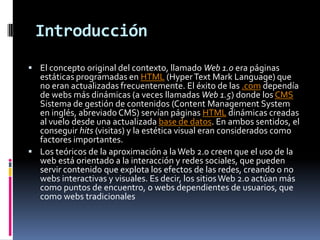 IntroducciónEl concepto original del contexto, llamado Web 1.0 era páginas estáticas programadas en HTML (HyperText Mark Language) que no eran actualizadas frecuentemente. El éxito de las .com dependía de webs más dinámicas (a veces llamadas Web 1.5) donde los CMS Sistema de gestión de contenidos (Content Management System en inglés, abreviado CMS) servían páginas HTML dinámicas creadas al vuelo desde una actualizada base de datos. En ambos sentidos, el conseguir hits (visitas) y la estética visual eran considerados como factores importantes.Los teóricos de la aproximación a la Web 2.0 creen que el uso de la web está orientado a la interacción y redes sociales, que pueden servir contenido que explota los efectos de las redes, creando o no webs interactivas y visuales. Es decir, los sitios Web 2.0 actúan más como puntos de encuentro, o webs dependientes de usuarios, que como webs tradicionales