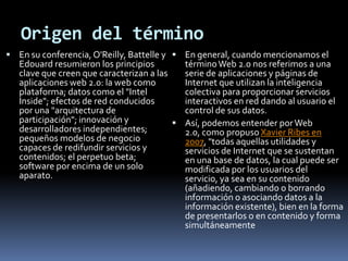 Origen del términoEn su conferencia, O'Reilly, Battelle y Edouard resumieron los principios clave que creen que caracterizan a las aplicaciones web 2.0: la web como plataforma; datos como el "Intel Inside"; efectos de red conducidos por una "arquitectura de participación"; innovación y desarrolladores independientes; pequeños modelos de negocio capaces de redifundir servicios y contenidos; el perpetuo beta; software por encima de un solo aparato.En general, cuando mencionamos el término Web 2.0 nos referimos a una serie de aplicaciones y páginas de Internet que utilizan la inteligencia colectiva para proporcionar servicios interactivos en red dando al usuario el control de sus datos.Así, podemos entender por Web 2.0, como propuso Xavier Ribes en 2007, "todas aquellas utilidades y servicios de Internet que se sustentan en una base de datos, la cual puede ser modificada por los usuarios del servicio, ya sea en su contenido (añadiendo, cambiando o borrando información o asociando datos a la información existente), bien en la forma de presentarlos o en contenido y forma simultáneamente