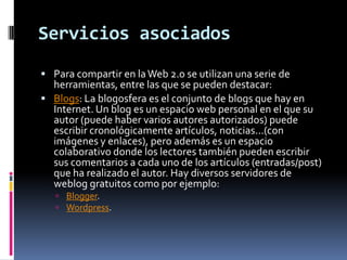 Servicios asociadosPara compartir en la Web 2.0 se utilizan una serie de herramientas, entre las que se pueden destacar:Blogs: La blogosfera es el conjunto de blogs que hay en Internet. Un blog es un espacio web personal en el que su autor (puede haber varios autores autorizados) puede escribir cronológicamente artículos, noticias...(con imágenes y enlaces), pero además es un espacio colaborativo donde los lectores también pueden escribir sus comentarios a cada uno de los artículos (entradas/post) que ha realizado el autor. Hay diversos servidores de weblog gratuitos como por ejemplo: Blogger.Wordpress.