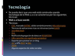TecnologíaSe puede decir que una web está construida usando tecnología de la Web 2.0 si se caracteriza por las siguientes técnicas:Web 2.0 buzzwordsTécnicas: CSS, marcado XHTML válido semánticamente y MicroformatosTécnicas de aplicaciones ricas no intrusivas (como AJAX)Java Web StartXULRedifusión/Agregación de datos en RSS/ATOMURLs sencillas con significado semánticoSoporte para postear en un blogJCC y APIsREST o XMLJSONAlgunos aspectos de redes sociales