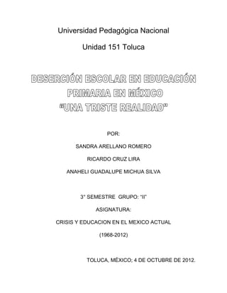 Universidad Pedagógica Nacional

        Unidad 151 Toluca




                 POR:

      SANDRA ARELLANO ROMERO

          RICARDO CRUZ LIRA

   ANAHELI GUADALUPE MICHUA SILVA



        3° SEMESTRE GRUPO: “II”

             ASIGNATURA:

CRISIS Y EDUCACION EN EL MEXICO ACTUAL

              (1968-2012)



          TOLUCA, MÉXICO; 4 DE OCTUBRE DE 2012.
 