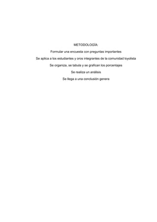 METODOLOGÍA:

          Formular una encuesta con preguntas importantes

Se aplica a los estudiantes y oros integrantes de la comunidad loyolista

         Se organiza, se tabula y se grafican los porcentajes

                         Se realiza un análisis

                   Se llega a una conclusión genera
 
