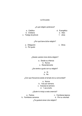 La Encuesta



                 ¿A qué religión pertenece?

     a. Católica                                  d. Evangélico
     b. Cristiana                                    e. Ateo
 c. Testigo de jehová                                f. otras


               ¿Por qué tiene dicha religión?

    a. Obligación                                    c. Otros
    b. Por gusto




            ¿Desde cuándo inicio dicha religión?

                        a. Desde su infancia
                             b. Nunca
                         c. Recientemente

             ¿Se siente a gusto con su religión?

                               a. Si
                               b. No

   ¿Con que frecuencia asiste al templo de su comunidad?

                          a. Nunca
                     b. 1vez por semana
                    c. 5vecesa la semana
                       d. 1 vez al año

             ¿Quién lo indujo a esta creencia?

     a. Padres                                 c. Familiares lejanos
b. Familiares cercanos                          d. Por su voluntad
              ¿Te gustaría tener otra religión?
 