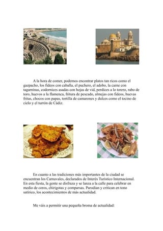 A la hora de comer, podemos encontrar platos tan ricos como el
gazpacho, los fideos con caballa, el puchero, el adobo, la carne con
tagarninas, codornices asadas con hojas de vid, perdices a lo torero, rabo de
toro, huevos a la flamenca, fritura de pescado, almejas con fideos, huevas
fritas, chocos con papas, tortilla de camarones y dulces como el tocino de
cielo y el turrón de Cádiz.
En cuanto a las tradiciones más importantes de la ciudad se
encuentran los Carnavales, declarados de Interés Turístico Internacional.
En esta fiesta, la gente se disfraza y se lanza a la calle para celebrar en
medio de coros, chirigotas y comparsas. Parodian y critican en tono
satírico, los acontecimientos de más actualidad.
Me váis a permitir una pequeña broma de actualidad:
 
