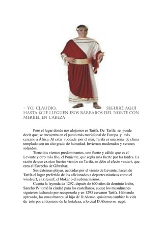 – YO, claudiO, SEGuiRÉ aQuÍ
HaSTa QuE llEGuEN ESOS BÁRBaROS dEl NORTE cON
MERKEl EN caBEZa
Pero el lugar donde nos alojamos es Tarifa. De Tarifa se puede
decir que; se encuentra en el punto más meridional de Europa y más
cercano a África. Al estar rodeada por el mar, Tarifa es una zona de clima
templado con un alto grado de humedad. Inviernos moderados y veranos
soleados.
Tiene dos vientos predominantes, uno fuerte y cálido que es el
Levante y otro más frío, el Poniente, que sopla más fuerte por las tardes. La
razón de que existan fuertes vientos en Tarifa, se debe al efecto venturi, que
crea el Estrecho de Gibraltar.
Sus extensas playas, azotadas por el viento de Levante, hacen de
Tarifa el lugar preferido de los aficionados a deportes náuticos como el
windsurf, el kitesurf, el blokar o el submarinismo…
Cuenta la leyenda de 1292, depués de 600 años de dominio árabe,
Sancho IV tomó la ciudad para los castellanos, auque los musulmanes
siguieron luchando por recuperarla y en 1293 cercaron Tarifa. Habiendo
apresado, los musulmanes, al hijo de D.Alonso, quisieron cambiar la vida
de éste por el dominio de la fortaleza, a lo cuál D.Alonso se negó.
 