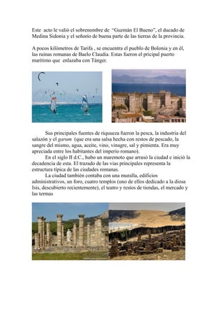 Este acto le valió el sobrenombre de “Guzmán El Bueno”, el ducado de
Medina Sidonia y el señorío de buena parte de las tierras de la provincia.
A pocos kilómetros de Tarifa , se encuentra el pueblo de Bolonia y en él,
las ruinas romanas de Baelo Claudia. Estas fueron el pricipal puerto
marítimo que enlazaba con Tánger.
Sus principales fuentes de riquueza fueron la pesca, la industria del
salazón y el garum (que era una salsa hecha con restos de pescado, la
sangre del mismo, agua, aceite, vino, vinagre, sal y pimienta. Era muy
apreciada entre los habitantes del imperio romano).
En el siglo II d.C., hubo un maremoto que arrasó la ciudad e inició la
decadencia de esta. El trazado de las vias principales representa la
estructura típica de las ciudades romanas.
La ciudad también contaba con una muralla, edificios
administrativos, un foro, cuatro templos (uno de ellos dedicado a la diosa
Isis, descubierto recientemente), el teatro y restos de tiendas, el mercado y
las termas
 