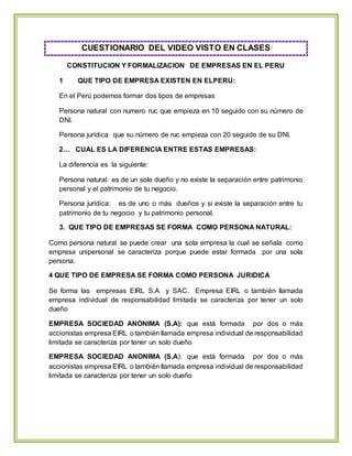 CUESTIONARIO DEL VIDEO VISTO EN CLASES
CONSTITUCION Y FORMALIZACION DE EMPRESAS EN EL PERU
1 QUE TIPO DE EMPRESA EXISTEN EN ELPERU:
En el Perú podemos formar dos tipos de empresas
Persona natural con numero ruc que empieza en 10 seguido con su número de
DNI.
Persona jurídica que su número de ruc empieza con 20 seguido de su DNI.
2… CUAL ES LA DIFERENCIA ENTRE ESTAS EMPRESAS:
La diferencia es la siguiente:
Persona natural: es de un solo dueño y no existe la separación entre patrimonio
personal y el patrimonio de tu negocio.
Persona jurídica: es de uno o más dueños y si existe la separación entre tu
patrimonio de tu negocio y tu patrimonio personal.
3. QUE TIPO DE EMPRESAS SE FORMA COMO PERSONA NATURAL:
Como persona natural se puede crear una sola empresa la cual se señala como
empresa unipersonal se caracteriza porque puede estar formada por una sola
persona.
4 QUE TIPO DE EMPRESA SE FORMA COMO PERSONA JURIDICA
Se forma las empresas EIRL S.A y SAC. Empresa EIRL o también llamada
empresa individual de responsabilidad limitada se caracteriza por tener un solo
dueño
EMPRESA SOCIEDAD ANONIMA (S.A): que está formada por dos o más
accionistas empresa EIRL o también llamada empresa individual de responsabilidad
limitada se caracteriza por tener un solo dueño
EMPRESA SOCIEDAD ANONIMA (S.A): que está formada por dos o más
accionistas empresa EIRL o también llamada empresa individual de responsabilidad
limitada se caracteriza por tener un solo dueño
 