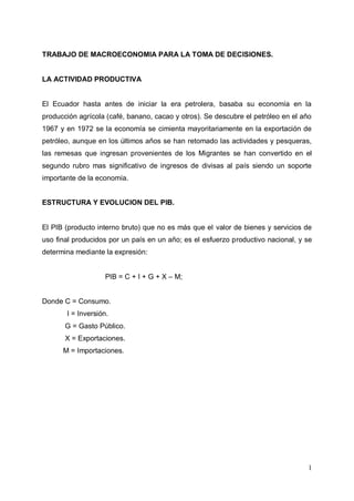 1
TRABAJO DE MACROECONOMIA PARA LA TOMA DE DECISIONES.
LA ACTIVIDAD PRODUCTIVA
El Ecuador hasta antes de iniciar la era petrolera, basaba su economía en la
producción agrícola (café, banano, cacao y otros). Se descubre el petróleo en el año
1967 y en 1972 se la economía se cimienta mayoritariamente en la exportación de
petróleo, aunque en los últimos años se han retomado las actividades y pesqueras,
las remesas que ingresan provenientes de los Migrantes se han convertido en el
segundo rubro mas significativo de ingresos de divisas al país siendo un soporte
importante de la economía.
ESTRUCTURA Y EVOLUCION DEL PIB.
El PIB (producto interno bruto) que no es más que el valor de bienes y servicios de
uso final producidos por un país en un año; es el esfuerzo productivo nacional, y se
determina mediante la expresión:
PIB = C + I + G + X – M;
Donde C = Consumo.
I = Inversión.
G = Gasto Público.
X = Exportaciones.
M = Importaciones.
 