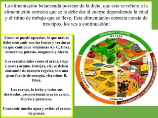 La alimentación balanceada poviene de la dieta, que esta se refiere a la
alimentación correcta que se le debe dar al cuerpo dependiendo la edad
y el ritmo de trabajo que se lleve. Esta alimentación correcta consta de
tres tipos, los ves a continuación:
Como se puede apreciar, lo que mas se
debe consumir son las frutas y verduras
ya que contienen vitaminas A y C, fibra,
minerales, potasio, magnesio y hierro
Los cereales tales como el arroz, trigo
( pasta) ocumo, lentejas, etc, se deben
consumir de manera regular, son una
gran fuente de energía, vitaminas B,
fibra.
Las carnes, la leche y todos sus
derivados, proporcionan mucho calcio,
hierro y proteínas.
Consumir mucha agua y evitar el exceso
de grasas.
 