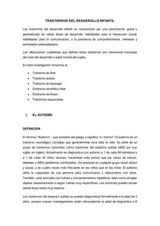 TRASTORNOS DEL DESARROLLO INFANTIL
Los trastornos del desarrollo infantil se caracterizan por una perturbación grave y
generalizada de varias áreas de desarrollo: habilidades para la interacción social,
habilidades para la comunicación, o la presencia de comportamientos, intereses y
actividades estereotipados.
Las alteraciones cualitativas que definen estos trastornos son claramente impropias
del nivel del desarrollo o edad mental del sujeto.
En esta investigación incluimos el:
 Trastorno de Rett
 Trastorno autista
 Trastorno de Asperger
 Síndrome alcohólico fetal
 Síndrome de Down
 Trastornos esquizoides
I. EL AUTISMO
DEFINICION
El término "Autismo" - que proviene del griego y significa "sí mismo". El autismo es un
trastorno neurológico complejo que generalmente dura toda la vida. Es parte de un
grupo de trastornos conocidos como trastornos del espectro autista (ASD por sus
siglas en inglés). Actualmente se diagnostica con autismo a 1 de cada 68 individuos y
a 1 de cada 42 niños varones, haciéndolo más común que los casos de cáncer,
diabetes y SIDA pediátricos combinados. Se presenta en cualquier grupo racial, étnico
y social, y es cuatro veces más frecuente en los niños que en las niñas. El autismo
daña la capacidad de una persona para comunicarse y relacionarse con otros.
También, está asociado con rutinas y comportamientos repetitivos, tales como arreglar
objetos obsesivamente o seguir rutinas muy específicas. Los síntomas pueden oscilar
desde leves hasta muy severos.
Los trastornos del espectro autista se pueden diagnosticar formalmente a la edad de 3
años, aunque nuevas investigaciones están retrocediendo la edad de diagnóstico a 6
 