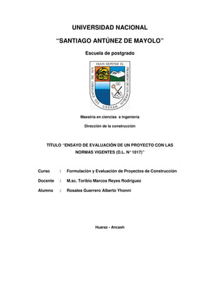 UNIVERSIDAD NACIONAL
“SANTIAGO ANTÚNEZ DE MAYOLO”
Escuela de postgrado

Maestría en ciencias e ingeniería
Dirección de la construcción

TÍTULO “ENSAYO DE EVALUACIÓN DE UN PROYECTO CON LAS
NORMAS VIGENTES (D.L. N° 1017)”

Curso

:

Formulación y Evaluación de Proyectos de Construcción

Docente

:

M.sc. Toribio Marcos Reyes Rodríguez

Alumno

:

Rosales Guerrero Alberto Yhonni

Huaraz - Ancash

 