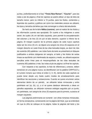 puntos, preferiblemente en el tipo “Times New Roman”, “Courier”, para las
notas a pie de página o final de capítulo se podrá utilizar un tipo de letra de
tamaño menor, pero no inferior a 10 puntos, para los títulos, contenidos y
leyendas de cuadros y gráficos así como los materiales anexos se utilizará,
los tipos y tamaños de letras que más convengan a criterio del estudiante.
      Se hará uso de la letra Itálica (cursiva) para el realce de los títulos y
de información cuando sea apropiado. En cuanto a los márgenes a usara
serán: de cuatro (4) cm del lado izquierdo, para permitir la encuadernación
del volumen y de tres (3) cm por el lado derecho, superior e inferior de la
página. El margen superior de la primera página de cada nuevo capítulo
debe ser de cinco (5) cm, se dejará una sangría de cinco (5) espacios en el
margen derecho en cada línea de las citas textuales largos, es decir de más
de cuarenta (40) palabras. Las notas fuera de texto se presentará en bloques
justificados a ambos márgenes sin sangría, el texto y los títulos de varias
líneas se escribirán con interlineado de espacio y medio, se utilizará espacios
sencillos entre línea para el mecanografiado de las citas textuales de
cuarenta (40) palabras o más, las notas al pie de página o al final de capítulo.
      Con respecto a los capítulos, la lista de referencias y anexos, deben
comenzar en una página nueva, se identificaran con la palabra CAPITULO y
el numero romano que indica el orden (I, II, III), dentro de cada capítulo se
puede tener desde uno hasta cuatro niveles de encabezamiento para
identificar las secciones y subsecciones. Cuando se quiere enumerar varios
elementos dentro de un párrafo,       se utilizarán letras minúsculas y entre
paréntesis así (a), (b), (c), o sí se quiere destacar elementos o ideas en
párrafos separados, se utilizarán números arábigos seguidos por un punto,
sin paréntesis, con sangría de cinco (5) espacios para la primera, sucesiva al
margen izquierdo.
      Las páginas preliminares se numerán con cifras romanas minúsculas,
en forma consecutiva, comenzando con la página del título, que se entenderá
sin que la cifra se coloque en la página, todas la páginas del texto y los



                                       10
 