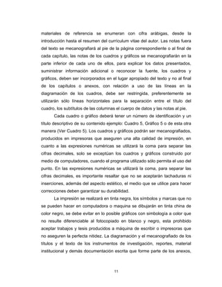 materiales de referencia se enumeran con cifra arábigas, desde la
introducción hasta el resumen del currículum vitae del autor. Las notas fuera
del texto se mecanografiará al pie de la página correspondiente o al final de
cada capítulo, las notas de los cuadros y gráficos se mecanografiarán en la
parte inferior de cada uno de ellos, para explicar los datos presentados,
suministrar información adicional o reconocer la fuente, los cuadros y
gráficos, deben ser incorporados en el lugar apropiado del texto y no al final
de los capítulos o anexos, con relación a uso de las líneas en la
diagramación de los cuadros, debe ser restringida, preferentemente se
utilizarán sólo líneas horizontales para la separación entre el título del
cuadro, los subtítulos de las columnas el cuerpo de datos y las notas al pie.
      Cada cuadro o gráfico deberá tener un número de identificación y un
título descriptivo de su contenido ejemplo: Cuadro 5, Gráfico 5 o de esta otra
manera (Ver Cuadro 5). Los cuadros y gráficos podrán ser mecanografiados,
producidos en impresoras que aseguren una alta calidad de impresión, en
cuanto a las expresiones numéricas se utilizará la coma para separar las
cifras decimales, solo se exceptúan los cuadros y gráficos construido por
medio de computadores, cuando el programa utilizado sólo permita el uso del
punto. En las expresiones numéricas se utilizará la coma, para separar las
cifras decimales, es importante resaltar que no se aceptarán tachaduras ni
inserciones, además del aspecto estético, el medio que se utilice para hacer
correcciones deben garantizar su durabilidad.
      La impresión se realizará en tinta negra, los símbolos y marcas que no
se pueden hacer en computadora o maquina se dibujarán en tinta china de
color negro, se debe evitar en lo posible gráficos con simbología a color que
no resulte diferenciable al fotocopiado en blanco y negro, esta prohibido
aceptar trabajos y tesis producidos a máquina de escribir o impresoras que
no aseguren la perfecta nitidez. La diagramación y el mecanografiado de los
títulos y el texto de los instrumentos de investigación, reportes, material
institucional y demás documentación escrita que forme parte de los anexos,



                                      11
 