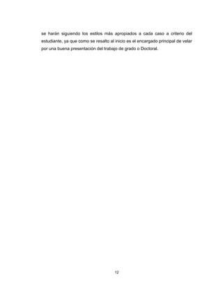se harán siguiendo los estilos más apropiados a cada caso a criterio del
estudiante, ya que como se resalto al inicio es el encargado principal de velar
por una buena presentación del trabajo de grado o Doctoral.




                                      12
 