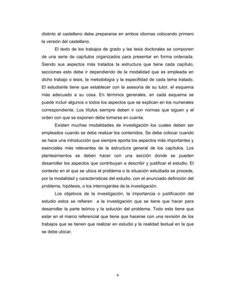 distinto al castellano debe prepararse en ambos idiomas colocando primero
la versión del castellano.
       El texto de los trabajos de grado y las tesis doctorales se componen
de una serie de capítulos organizados para presentar en forma ordenada.
Siendo sus aspectos más tratados la estructura que tiene cada capítulo,
secciones esto debe ir dependiendo de la modalidad que es empleada en
dicho trabajo o tesis, la metodología y la especifidad de cada tema tratado.
El estudiante tiene que establecer con la asesoría de su tutor, el esquema
más adecuado a su cosa. En términos generales, en cada esquema se
puede incluir algunos o todos los aspectos que se explican en los numerales
correspondiente. Los títulos siempre deben ir con normas que siguen y el
orden con que se exponen debe tomarse en cuenta.
       Existen muchas modalidades de investigación los cuales deben ser
empleados cuando se debe realizar los contenidos. Se debe colocar cuando
se hace una introducción que siempre aporta los aspectos más importantes y
esenciales más relevantes de la estructura general de los capítulos. Los
planteamientos se deben hacer con una sección donde se pueden
desarrollar los aspectos que contribuyan a describir y justificar el estudio. El
contexto en el que se ubica el problema o la situación estudiada se procede,
por la modalidad y características del estudio, con el anunciado definición del
problema, hipótesis, o los interrogantes de la investigación.
       Los objetivos de la investigación, la importancia o justificación del
estudio estos se refieren a la investigación que se tiene que hacer para
desarrollar la parte teórico y la solución del problema. Todo esto tiene que
estar en el marco referencial que tiene que hacerse con una revisión de los
trabajos que se tienen que realizar en estudio y la realidad textual en la que
se debe ubicar.




                                       4
 