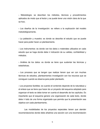 - Metodología: se describen los métodos, técnicos y procedimientos
aplicados de modo que el lector y se puede tener una visión clara de la que
se hizo.


- Los diseños de la investigación: se refiere a la explicación del modelo
metodológicamente.


- La población y muestra: es donde se describe el estudio que se puede
hacer para poder hacer un planteamiento.


- Los instrumentos: es donde van los datos o materiales utilizados en cada
estudio que se haga donde debe ir indicación de su validez, confiabilidad y
métodos.


- Análisis de los datos: es donde se tiene que sustentar las técnicas y
estadísticas.


- Los procesos que se tengan que realizar tienen que ver con muchas
técnicas de estudios, planteamientos investigación son los recursos que se
consiguen cuando se observa para poder plantearlo.


- Los proyectos factibles: es cuando el contenido depende de la naturaleza y
el enlace que se tiene que hacer de un proyecto del esquema adoptado para
organizar el texto se debe tomar en cuenta el desarrollo de los capítulos. Es
importante que el esquema genere una organización de cada texto, donde
debe ir todo de una forma organizada que permita que la presentación sea
objetiva con cada planteamiento.


      Las modalidades de los proyectos especiales tienen que atender
recomendaciones donde debe añadirse una sección con una recomendación



                                      5
 