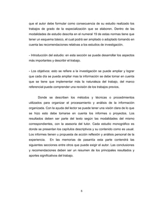 que el autor debe formular como consecuencia de su estudio realizado los
trabajos de grado de la especialización que se elaboren. Dentro de las
modalidades de estudio descrita en el numeral 19 de estas normas tiene que
tener un esquema básico, el cual podrá ser ampliado o adoptado tomando en
cuenta las recomendaciones relativas a los estudios de investigación.


- Introducción del estudio: en esta sección se puede desarrollar los aspectos
más importantes y describir el trabajo.


- Los objetivos: esto se refiere a la investigación se puede ampliar y lograr
que cada día se pueda ampliar mas la información se debe tomar en cuenta
que se tiene que implementar más la naturaleza del trabajo, del marco
referencial puede comprender una revisión de los trabajos previos.


       Donde se describen los métodos y técnicas o procedimientos
utilizados para organizar el procesamiento y análisis de la información
organizada. Con la ayuda del lector se puede tener una visión clara de lo que
se hizo esto debe tomarse en cuenta los informes o proyectos. Los
resultados deben ser parte del texto según las modalidades del mismo
correspondientes, con la asesoria del tutor. Cada estudio monográfico es
donde se presentan los capítulos descriptivos y su contenido como es usual.
Los informes tienen u propuesta de acción reflexión y análisis personal de la
experiencia.    En las memorias de pasantía esta parte contendrá las
siguientes secciones entre otros que puede exigir el autor. Las conclusiones
y recomendaciones deben ser un resumen de los principales resultados y
aportes significativos del trabajo.




                                          6
 