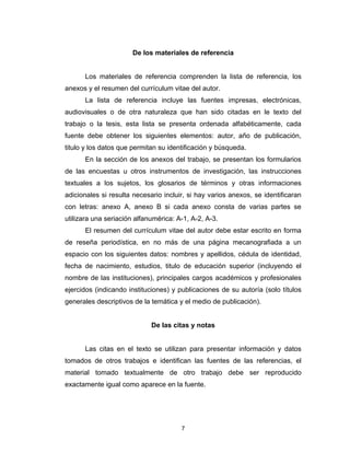 De los materiales de referencia


      Los materiales de referencia comprenden la lista de referencia, los
anexos y el resumen del currículum vitae del autor.
      La lista de referencia incluye las fuentes impresas, electrónicas,
audiovisuales o de otra naturaleza que han sido citadas en le texto del
trabajo o la tesis, esta lista se presenta ordenada alfabéticamente, cada
fuente debe obtener los siguientes elementos: autor, año de publicación,
titulo y los datos que permitan su identificación y búsqueda.
      En la sección de los anexos del trabajo, se presentan los formularios
de las encuestas u otros instrumentos de investigación, las instrucciones
textuales a los sujetos, los glosarios de términos y otras informaciones
adicionales si resulta necesario incluir, si hay varios anexos, se identificaran
con letras: anexo A, anexo B si cada anexo consta de varias partes se
utilizara una seriación alfanumérica: A-1, A-2, A-3.
      El resumen del currículum vitae del autor debe estar escrito en forma
de reseña periodística, en no más de una página mecanografiada a un
espacio con los siguientes datos: nombres y apellidos, cédula de identidad,
fecha de nacimiento, estudios, titulo de educación superior (incluyendo el
nombre de las instituciones), principales cargos académicos y profesionales
ejercidos (indicando instituciones) y publicaciones de su autoría (solo títulos
generales descriptivos de la temática y el medio de publicación).


                             De las citas y notas


      Las citas en el texto se utilizan para presentar información y datos
tomados de otros trabajos e identifican las fuentes de las referencias, el
material tomado textualmente de otro trabajo debe ser reproducido
exactamente igual como aparece en la fuente.




                                       7
 