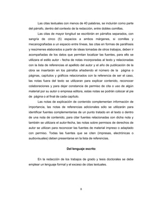 Las citas textuales con menos de 40 palabras, se incluirán como parte
del párrafo, dentro del contexto de la redacción, entre dobles comillas.
      Las citas de mayor longitud se escribirán en párrafos separados, con
sangría de cinco (5) espacios a ambos márgenes, si comillas y
mecanografiadas a un espacio entre líneas, las citas en formas de paráfrasis
y resúmenes elaborados a partir de ideas tomadas de otros trabajos, deben ir
acompañadas de los datos que permitan localizar las fuentes, para ello se
utilizara el estilo autor - fecha de notas incorporadas al texto y relacionadas
con la lista de referencias el apellido del autor y el año de publicación de la
obra se insertarán en los párrafos añadiendo el número de la          página o
páginas, capítulos y gráficos relacionados con la referencia de ser el caso,
las notas fuera del texto se utilizaran para explicar contenido, reconocer
colaboraciones y para dejar constancia de permiso de cita o uso de algún
material por su autor o empresa editora, estas notas se podrán colocar al pie
de página o al final de cada capítulo.
      Las notas de explicación de contenido complementan información de
importancia, las notas de referencias adicionales sólo se utilizarán para
identificar fuentes complementarias de un punto tratado en el texto o dentro
de una nota de contenido, para citar fuentes relacionadas con dicha nota y
también se utilizara el autor-fecha, las notas sobre permisos de derechos de
autor se utilizan para reconocer las fuentes de material impreso o adaptado
con permiso. Todas las fuentes que se citen (impresas, electrónicas o
audiovisuales) deben presentarse en la lista de referencias.


                            Del lenguaje escrito


      En la redacción de los trabajos de grado y tesis doctorales se debe
emplear un lenguaje formal y el exceso de citas textuales.




                                         8
 
