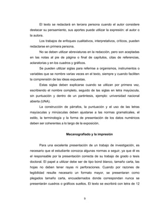 El texto se redactará en tercera persona cuando el autor considere
destacar su pensamiento, sus aportes puede utilizar la expresión: el autor o
la autora.
       Los trabajos de enfoques cualitativos, interpretativos, críticos, pueden
redactarse en primera persona.
       No se deben utilizar abreviaturas en la redacción, pero son aceptadas
en las notas al pie de página o final de capítulos, citas de referencias,
aclaratorias y en los cuadros y gráficos.
       Se pueden utilizar siglas para referirse a organismos, instrumentos o
variables que se nombre varias veces en el texto, siempre y cuando faciliten
la comprensión de las ideas expuestas.
       Estas siglas deben explicarse cuando se utilizan por primera vez,
escribiendo el nombre completo, seguido de las siglas en letra mayúscula,
sin puntuación y dentro de un paréntesis, ejemplo: universidad nacional
abierta (UNA).
       La construcción de párrafos, la puntuación y el uso de las letras
mayúsculas y minúsculas deben ajustarse a las normas gramaticales, el
estilo, la terminología y la forma de presentación de los datos numéricos
deben ser coherentes a lo largo de la exposición.


                          Mecanografiado y la impresión


       Para una excelente presentación de un trabajo de investigación, es
necesario que el estudiante conozca algunas normas a seguir, ya que él es
el responsable por la presentación correcta de su trabajo de grado o tesis
doctoral. El papel a utilizar debe ser de tipo bond blanco, tamaño carta, las
hojas no deben tener rayas ni perforaciones. Cuando por razones de
legibilidad resulte necesario un formato mayor, se presentaran como
plegados tamaño carta, encuadernados donde correspondan nunca se
presentarán cuadros o gráficos sueltos. El texto se escribirá con letra de 12



                                       9
 