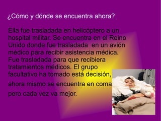 ¿Cómo y dónde se encuentra ahora?

Ella fue trasladada en helicóptero a un
hospital militar. Se encuentra en el Reino
Unido donde fue trasladada en un avión
médico para recibir asistencia médica.
Fue trasladada para que recibiera
tratamientos médicos. El grupo
facultativo ha tomado está decisión,
ahora mismo se encuentra en coma
pero cada vez va mejor.
 