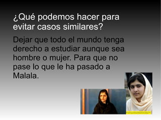 ¿Qué podemos hacer para
evitar casos similares?
Dejar que todo el mundo tenga
derecho a estudiar aunque sea
hombre o mujer. Para que no
pase lo que le ha pasado a
Malala.
 