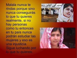 Malala nunca te
rindas porque sino
nunca conseguirás
lo que tu quieres
realmente, si no
hay personas
como tu entonces
en tu país nunca
podrán estudiar las
mujeres y eso es
una injusticia.
Sigue luchando por
lo que tu quieres.
 