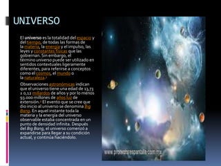 UNIVERSO
 El universo es la totalidad del espacio y
 del tiempo, de todas las formas de
 la materia, la energía y el impulso, las
 leyes y constantes físicas que las
 gobiernan. Sin embargo, el
 término universo puede ser utilizado en
 sentidos contextuales ligeramente
 diferentes, para referirse a conceptos
 como el cosmos, el mundo o
 la naturaleza.1
 Observaciones astronómicas indican
 que el universo tiene una edad de 13,73
 ± 0,12 millardos de años y por lo menos
 93.000 millones de años luz de
 extensión.2 El evento que se cree que
 dio inicio al universo se denomina Big
 Bang. En aquel instante toda la
 materia y la energía del universo
 observable estaba concentrada en un
 punto de densidad infinita. Después
 del Big Bang, el universo comenzó a
 expandirse para llegar a su condición
 actual, y continúa haciéndolo.
 