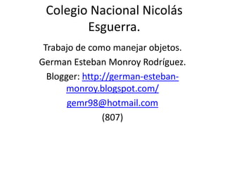 Colegio Nacional Nicolás
        Esguerra.
 Trabajo de como manejar objetos.
German Esteban Monroy Rodríguez.
  Blogger: http://german-esteban-
      monroy.blogspot.com/
       gemr98@hotmail.com
                (807)
 
