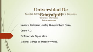Nombre: Katherine Loreley Guachamboza Rizzo
Curso: A-2
Profesor; Ms. Digna Mejía.
Materia: Manejo de Imagen y Video.
 