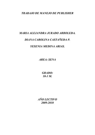 TRABAJO DE MANEJO DE PUBLISHER
MARIA ALEJANDRA JURADO ARBOLEDA.
DIANA CAROLINA CASTAÑEDA P.
YESENIA MEDINA ARIAS.
AREA: SENA
GRADO:
10-3 M.
AÑO LECTIVO
2009-2010
 