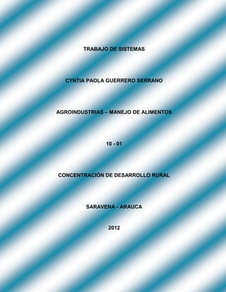 TRABAJO DE SISTEMAS




  CYNTIA PAOLA GUERRERO SERRANO




AGROINDUSTRIAS – MANEJO DE ALIMENTOS




               10 - 01




CONCENTRACIÓN DE DESARROLLO RURAL




         SARAVENA - ARAUCA



                2012
 