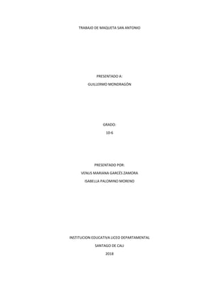 TRABAJO DE MAQUETA SAN ANTONIO
PRESENTADO A:
GUILLERMO MONDRAGÓN
GRADO:
10-6
PRESENTADO POR:
VENUS MARIANA GARCÉS ZAMORA
ISABELLA PALOMINO MORENO
INSTITUCION EDUCATIVA LICEO DEPARTAMENTAL
SANTAGO DE CALI
2018
 