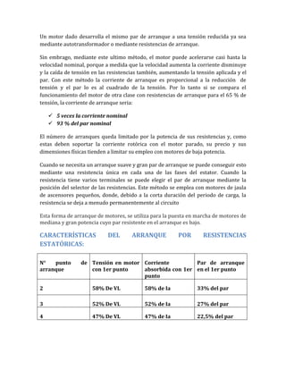 Un motor dado desarrolla el mismo par de arranque a una tensión reducida ya sea
mediante autotransformador o mediante resistencias de arranque.

Sin embrago, mediante este ultimo método, el motor puede acelerarse casi hasta la
velocidad nominal, porque a medida que la velocidad aumenta la corriente disminuye
y la caída de tensión en las resistencias también, aumentando la tensión aplicada y el
par. Con este método la corriente de arranque es proporcional a la reducción de
tensión y el par lo es al cuadrado de la tensión. Por lo tanto si se compara el
funcionamiento del motor de otra clase con resistencias de arranque para el 65 % de
tensión, la corriente de arranque seria:

     5 veces la corriente nominal
     93 % del par nominal

El número de arranques queda limitado por la potencia de sus resistencias y, como
estas deben soportar la corriente rotórica con el motor parado, su precio y sus
dimensiones físicas tienden a limitar su empleo con motores de baja potencia.

Cuando se necesita un arranque suave y gran par de arranque se puede conseguir esto
mediante una resistencia única en cada una de las fases del estator. Cuando la
resistencia tiene varios terminales se puede elegir el par de arranque mediante la
posición del selector de las resistencias. Este método se emplea con motores de jaula
de ascensores pequeños, donde, debido a la corta duración del periodo de carga, la
resistencia se deja a menudo permanentemente al circuito

Esta forma de arranque de motores, se utiliza para la puesta en marcha de motores de
mediana y gran potencia cuyo par resistente en el arranque es bajo.

CARACTERÍSTICAS             DEL       ARRANQUE           POR       RESISTENCIAS
ESTATÓRICAS:

N°   punto       de Tensión en motor Corriente         Par de arranque
arranque            con 1er punto    absorbida con 1er en el 1er punto
                                     punto

2                    58% De VL             58% de Ia             33% del par

3                    52% De VL             52% de Ia             27% del par

4                    47% De VL             47% de Ia             22,5% del par
 