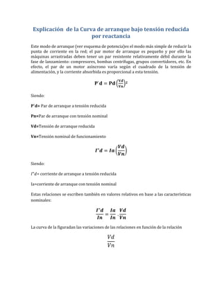 Explicación de la Curva de arranque bajo tensión reducida
                       por reactancia
Este modo de arranque (ver esquema de potencia)es el modo más simple de reducir la
punta de corriente en la red; el par motor de arranque es pequeño y por ello las
máquinas arrastradas deben tener un par resistente relativamente débil durante la
fase de lanzamiento: compresores, bombas centrífugas, grupos convertidores, etc. En
efecto, el par de un motor asíncrono varía según el cuadrado de la tensión de
alimentación, y la corriente absorbida es proporcional a esta tensión.

                                                    2



Siendo:

P`d= Par de arranque a tensión reducida

Pn=Par de arranque con tensión nominal

Vd=Tensión de arranque reducida

Vn=Tensión nominal de funcionamiento




Siendo:

   = corriente de arranque a tensión reducida

Ia=corriente de arranque con tensión nominal

Estas relaciones se escriben también en valores relativos en base a las características
nominales:




La curva de la figuradan las variaciones de las relaciones en función de la relación
 