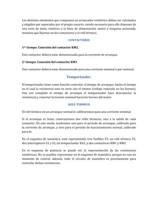 Los distintos elementos que componen un arrancador estatórico deben ser calculados
y elegidos por separados por el propio usuario, siendo necesario para ello disponer de
una serie de datos relativos a la línea de alimentación, motor y maquina accionada,
tenemos que fijarnos en los contactores y el relé térmico.

                                   CONTACTORES

1er tiempo. Conexión del contactor KM2.

Este contactor deberá estar dimensionado para la corriente de arranque.

2o tiempo. Conexión del contactor KM1

Este contactor deberá estar dimensionado para una corriente nominal o par nominal.

                                  Temporizador.

El temporizador tiene como función controlar el tiempo de arranque, limita el tiempo
en el cual la resistencia esta en serie con el estator (voltaje reducido en los bornes).
Una vez cumplido el tiempo de arranque el temporizador hace desconectar la
resistencia y conectar la tensión nominal hacia los bornes del motor

                                   RELE TERMICO

El relé térmico en un arranque normal lo calibraremos para una corriente nominal.

Si el arranque es lento, conectaremos dos relés térmicos, uno a la salida de cada
contactor. De este modo, tendremos uno para el periodo de arranque, calibrado para
la corriente de arranque, y otro para el periodo de funcionamiento normal, calibrado
para In.

En el esquema de maniobra, está representado tres fusibles F3, un relé térmico F2,
dos interruptores S1 y S2, un temporizador KA1, y dos contactores KM1 y KM2.

En el esquema de potencia se puede ver la representación de las resistencias
estatóricas. No se pueden representar en el esquema de maniobra, porque no son un
elemento de control, además, todo el circuito de maniobra es precisamente para
controlar dichas resistencias.
 