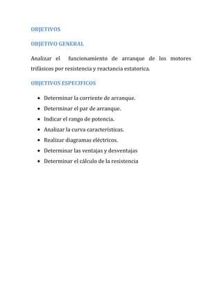 OBJETIVOS

OBJETIVO GENERAL

Analizar el     funcionamiento de arranque de los motores
trifásicos por resistencia y reactancia estatorica.

OBJETIVOS ESPECIFICOS

     Determinar la corriente de arranque.
     Determinar el par de arranque.
     Indicar el rango de potencia.
     Analizar la curva características.
     Realizar diagramas eléctricos.
     Determinar las ventajas y desventajas
     Determinar el cálculo de la resistencia
 