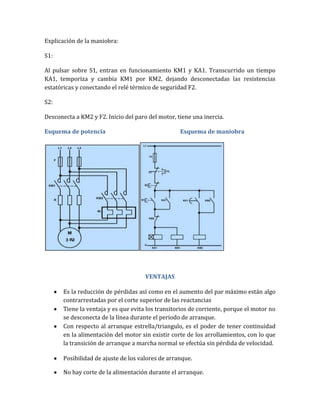 Explicación de la maniobra:

S1:

Al pulsar sobre S1, entran en funcionamiento KM1 y KA1. Transcurrido un tiempo
KA1, temporiza y cambia KM1 por KM2, dejando desconectadas las resistencias
estatóricas y conectando el relé térmico de seguridad F2.

S2:

Desconecta a KM2 y F2. Inicio del paro del motor, tiene una inercia.

Esquema de potencia                                Esquema de maniobra




                                      VENTAJAS

       Es la reducción de pérdidas así como en el aumento del par máximo están algo
       contrarrestadas por el corte superior de las reactancias
       Tiene la ventaja y es que evita los transitorios de corriente, porque el motor no
       se desconecta de la línea durante el periodo de arranque.
       Con respecto al arranque estrella/triangulo, es el poder de tener continuidad
       en la alimentación del motor sin existir corte de los arrollamientos, con lo que
       la transición de arranque a marcha normal se efectúa sin pérdida de velocidad.

       Posibilidad de ajuste de los valores de arranque.

       No hay corte de la alimentación durante el arranque.
 