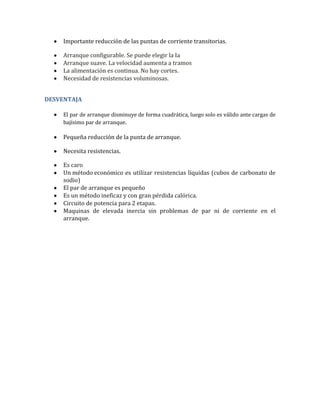 Importante reducción de las puntas de corriente transitorias.

     Arranque configurable. Se puede elegir la Ia
     Arranque suave. La velocidad aumenta a tramos
     La alimentación es continua. No hay cortes.
     Necesidad de resistencias voluminosas.


DESVENTAJA

     El par de arranque disminuye de forma cuadrática, luego solo es válido ante cargas de
     bajísimo par de arranque.

     Pequeña reducción de la punta de arranque.

     Necesita resistencias.

     Es caro
     Un método económico es utilizar resistencias líquidas (cubos de carbonato de
     sodio)
     El par de arranque es pequeño
     Es un método ineficaz y con gran pérdida calórica.
     Circuito de potencia para 2 etapas.
     Maquinas de elevada inercia sin problemas de par ni de corriente en el
     arranque.
 