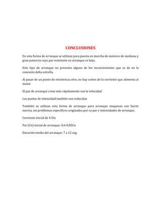 CONCLUSIONES
En esta forma de arranque se utilizan para puesta en marcha de motores de mediana y
gran potencia cuyo par resistente en arranque es bajo.

Este tipo de arranque no presenta alguno de los inconvenientes que se da en la
conexión delta estrella.

Al pasar de un punto de resistencia otro, no hay cortes de la corriente que alimenta al
motor

El par de arranque crese más rápidamente con la velocidad

Las puntas de intensidad también son reducidas

También se utilizan esta forma de arranque para arranque maquinas con fuerte
inercia, sin problemas específicos originados por su par e intensidades de arranque.

Corriente inicial de 4.5In

Par (Cn) inicial de arranque: 0.6-0.85Cn

Duración media del arranque: 7 a 12 seg.
 