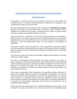 METODOS DE ARRANQUE DE LOS MOTORES ASINCRONOS

                                INTRODUCCION

El arranque es el proceso de puesta en marcha de un motor que lo lleva desde una
velocidad nula a la del punto de funcionamiento estable que corresponda al par
resistente de la carga que tiene que mover.

Para que pueda realizarse esta maniobra debe cumplirse la condición de arranque:
durante el arranque el par del motor debe ser superior al par resistente. De no
cumplirse esta condición, el par motor es insuficiente para mover la carga mecánica
que tiene acoplada y no se puede producir el arranque.

Durante la puesta en marcha de un motor, la corriente solicitada es considerable y
puede provocar una caída de tensión que afecte al funcionamiento de los receptores,
especialmente en caso de insuficiencia de la sección de la línea de alimentación. En
ocasiones, la caída de tensión puede llegar a ser perceptible en los aparatos de
alumbrado.

Para poner remedio a estos inconvenientes, ciertos reglamentos sectoriales prohíben
el uso de motores de arranque directo que superen cierta potencia. Otros se limitan a
imponer la relación entre la corriente de arranque y la nominal en base a la potencia
de los motores.

Los motores de jaula son los únicos que pueden acoplarse directamente a la red por
medio de un equipo simple.

Tan sólo las extremidades de los devanados del estator sobresalen de la placa de
bornas. Dado que el fabricante determina de manera definitiva las características del
rotor, los distintos procesos de arranque consisten principalmente en hacer variar la
tensión en las bornas del estátor. En este tipo de motores, cuya frecuencia es
constante, la reducción de la punta de corriente conlleva de manera automática una
fuerte reducción del par.

En las zonas residenciales como industriales, los pequeños motores asíncronos de
hasta pocos caballos pueden arrancarse conectándolos directamente a la red con
caídas de tensión de poca importancia en la tensión de alimentación y con escaso o
nulo retraso en su aceleración hasta alcanzar su velocidad nominal. Los grandes
motores pueden arrancarse directamente sin ningún daño o la variación perjudicial en
la tensión de la alimentación suponiendo que las líneas de alimentación son de
capacidad suficiente grande.

Cuando las líneas de alimentación son de capacidad limitada en comparación con la
corriente de arranque absorbida por un motor asíncrono existe la posibilidad que
 