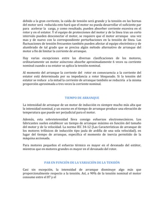 debido a la gran corriente, la caída de tensión será grande y la tensión en las bornas
del motor será reducida esto hará que el motor no pueda desarrollar el suficiente par
para acelerar la carga, y como resultado, pueden absorber corriente excesiva en el
rotor y en el estator. Y el equipo de protecciones del motor y de la línea tras un corto
intervalo pueden desconectar el motor, se requiere que el motor arranque una vez
mas y de nuevo con la correspondiente perturbaciones en la tensión de línea. Las
fluctuaciones de tensión frecuentes también pueden afectar al equipo electrónico y de
alumbrado de tal grado que se precisa algún método alternativo de arranque del
motor a fin de limitar la corriente de arranque.

Hay varias excepciones entre las diversas clasificaciones de los motores,
ordinariamente un motor asíncrono absorbe aproximadamente 6 veces su corriente
nominal cuando a su estator se aplica la tensión nominal.

Al momento del arranque la corriente del rotor en consecuencia a la corriente del
estator está determinada por su impedancia a rotor bloqueado. Si la tensión del
estator se reduce a la mitad la corriente de arranque también se reduciría a la misma
proporción aproximada a tres veces la corriente nominal.



                               TIEMPO DE ARRANQUE

La intensidad de arranque de un motor de inducción es siempre mucho más alta que
la intensidad nominal, y un exceso en el tiempo de arranque produce una elevación de
temperatura que puede ser perjudicial para el motor.

Además, esta sobreintensidad lleva consigo esfuerzos electromecánicos. Los
fabricantes suelen establecer un tiempo de arranque máximo en función del tamaño
del motor y de la velocidad. La norma IEC 34-12 (Las Características de arranque de
los motores trifásicos de inducción tipo jaula de ardilla de una sola velocidad), en
lugar del tiempo de arranque, especifica el momento de inercia permitido de la
máquina accionada.

Para motores pequeños el esfuerzo térmico es mayor en el devanado del estátor,
mientras que en motores grandes es mayor en el devanado del rotor.



               PAR EN FUNCIÓN DE LA VARIACIÓN DE LA TENSIÓN

Casi sin excepción, la intensidad de arranque disminuye algo más que
proporcionalmente respecto a la tensión. Así, a 90% de la tensión nominal el motor
consume entre el 87 y el
 