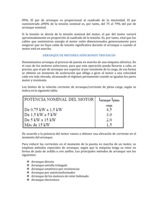 89%. El par de arranque es proporcional al cuadrado de la intensidad. El par
suministrado al90% de la tensión nominal es, por tanto, del 75 al 79% del par de
arranque nominal.

Si la tensión se desvía de la tensión nominal del motor, el par del motor variará
aproximadamente en proporción al cuadrado de la tensión. Es, por tanto, vital que los
cables que suministran energía al motor estén dimensionados generosamente para
asegurar que no haya caída de tensión significativa durante el arranque o cuando el
motor está en marcha.

               ARRANQUE DE MOTORES ASÍNCRONOS TRIFÁSICOS

Denominamos arranque al proceso de puesta en marcha de una máquina eléctrica. En
el caso de los motores asíncronos, para que esta operación pueda llevarse a cabo, es
preciso, que el par de arranque sea superior al par resistente de la carga, de esa forma
se obtiene un momento de aceleración que obliga a girar al motor a una velocidad
cada vez más elevada, alcanzando el régimen permanente cuando se igualan los pares
motor y resistente.

Los límites de la relación corriente de arranque/corriente de plena carga, según se
indica en la siguiente tabla:




De acuerdo a la potencia del motor vamos a obtener una elevación de corriente en el
momento del arranque.

Para reducir las corrientes en el momento de la puesta en marcha de un motor, se
emplean métodos especiales de arranque, según que la máquina tenga su rotor en
forma de jaula de ardilla o con anillos. Los principales métodos de arranque son los
siguientes:

      Arranque directo
      Arranque estrella triángulo
      Arranque estatórico por resistencias
      Arranque por autotransformador
      Arranque de los motores de rotor bobinado
      Arranque electrónico
 