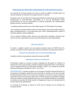 ARRANQUE DE MOTORES ASINCRÓNICOS CON ROTOR EN JAULA
Los motores de corriente alterna con rotor en jaula de ardilla se pueden poner en
marcha mediante los métodos de arranque directo o a tensión.

En ambos casos, la corriente de arranque generalmente resulta mayor que la nominal,
produciendo las perturbaciones comentadas en la red de distribución. Estos
inconvenientes no son tan importantes en motores pequeños, que habitualmente
pueden arrancar a tensión nominal.

La máxima caída de tensión en la red no debe superar el 15% durante el arranque.

Los circuitos con motores deben contar con interruptores que corten todas las fases o
polos simultáneamente y con protecciones que corten automáticamente cuando la
corriente adquiera valores peligrosos.

En los motores trifásicos debe colocarse una protección automática adicional que
corte el circuito cuando falte una fase o la tensión baje de un valor determinado.



                                  MÉTODO DIRECTO

Se aplica a aquellos motores de una potencia nominal menor de 5KW (6.8 C.V.),
aunque en la práctica sólo se aplica para motores de potencia nominal menor de5C.V.

              MÉTODO DE ARRANQUE POR AUTOTRANSFORMADOR

Se aplica a motores cuya potencia nominal es mayor que 5KW

                        ARRANQUE ESTRELLA-TRIÁNGULO.

El principio consiste en arrancar el motor acoplando los devanados en estrella a la
tensión de la red, lo que equivale a dividir la tensión nominal del motor en estrella por
3 (en el ejemplo anterior, la tensión de la red 380 V = 660 V / 3). La punta de corriente
durante el arranque se divide por 3: Id  1,5 a 2,6 In
                                           

PROCEDIMIENTO: consiste en aplicar en el arranque la tensión nominal del motor en
laconexión de triángulo cuando éste está conectado en estrella, con lo que la tensión
de alimentaciónse reduce en √3 y el par de arranque en 1/3. Una vez que el motor ha
empezado a girar (se aconsejano pasar de la conexión estrella a la conexión triángulo
hasta que el motor no haya adquirido, almenos, una velocidad del 80% de la nominal),
se conmuta la conexión de los devanados a triángulo,con lo que se le está aplicando la
tensión nominal de alimentación.

La corriente de arranque se reduce en 1/√3= 0.6 en relación con la corriente de
arranque directo.
 