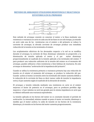 METODO DE ARRANQUE UTILIZANDO RESISTENCIA Y REACTANCIA
               ESTATORICA EN EL PRIMARIO




Este método de arranque consiste en conectar el motor a la línea mediante una
resistencia o reactancia en serie en cada una de las fases en un solo tiempo, ya estando
en serie cada una de las resistencias con el estator o del primario se reduce la
corriente de arranque, la elevada corriente de arranque produce una inmediata
reducción de la tensión en los terminales el estator.

Los acoplamientos eléctricos de los devanados respecto a la red no se modifica
durante el arranque, la corriente de línea disminuye solamente en proporción a la
disminución de tensión aplicada al motor y el par                 motor disminuye
proporcionalmente al cuadrado de la tensión aplicada a los terminales del estator. Y
para producir una reducción suficiente de la tensión del estator en el momento del
arranque, pueden utilizarse o bien resistencias o bien bobinas de reactancia. En este
arranque se denomina “aceleración de la impedancia del primario”.

Cuando se utiliza la resistencia primaria o reactancia primaria hay una reducción de
tensión en el estator al momento del arranque, se produce la reducción del par.
Cuando acelera el motor, la tensión entre los terminales del estator aumenta debido a
la reducción de la corriente de línea es decir menor caída de tensión la impedancia
serie y el par aumenta según el cuadrado de la elevación de tensión.

El arranque a tensión reducida mediante una resistencia en serie en el estator
mejorara el factor de potencia en el arranque, pero se producen perdidas algo
mayores y el par máximo no será tan grande para la misma impedancia en serie que
se obtiene utilizando una reactancia equivalentes.

La tensión aplicada en los bornes del motor no es constante durante el período de
aceleración. La intensidad, máxima cuando se pone el motor en tensión, disminuye a
medida que el motor acelera; la caída de tensión en las bornes de la resistencia
disminuye y la tensión en los bornes del motor aumenta progresivamente.
 