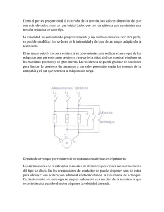 Como el par es proporcional al cuadrado de la tensión, los valores obtenidos del par
son más elevados, para un par inicial dado, que con un sistema que suministra una
tensión reducida de valor fijo.

La velocidad va aumentando progresivamente y sin cambios bruscos. Por otra parte,
es posible modificar los va-lores de la intensidad y del par de arranque adaptando la
resistencia.

El arranque estatórico por resistencia es conveniente para realizar el arranque de las
máquinas con par resistente creciente o cerca de la mitad del par nominal e incluso en
las máquinas potentes y de gran inercia. La resistencia se puede graduar en secciones
para limitar la corriente de arranque a un valor promedio según las normas de la
compañía y el par que necesita la máquina de carga.




Circuito de arranque por resistencia o reactancia estatóricas en el primario.

Los arrancadores de resistencias manuales de diferentes posiciones son normalmente
del tipo de disco. En los arrancadores de contactor se puede disponer uno de estos
para obtener una aceleración adicional cortocircuitando la resistencia de arranque.
Corrientemente, sin embargo se emplea solamente una sección de la resistencia que
se cortocircuita cuando el motor adquiere la velocidad deseada.
 