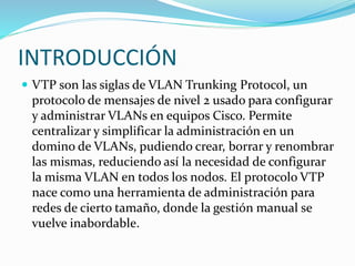 INTRODUCCIÓN
 VTP son las siglas de VLAN Trunking Protocol, un
protocolo de mensajes de nivel 2 usado para configurar
y administrar VLANs en equipos Cisco. Permite
centralizar y simplificar la administración en un
domino de VLANs, pudiendo crear, borrar y renombrar
las mismas, reduciendo así la necesidad de configurar
la misma VLAN en todos los nodos. El protocolo VTP
nace como una herramienta de administración para
redes de cierto tamaño, donde la gestión manual se
vuelve inabordable.
 