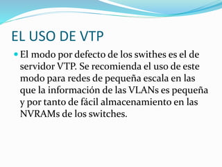 EL USO DE VTP
 El modo por defecto de los swithes es el de
servidor VTP. Se recomienda el uso de este
modo para redes de pequeña escala en las
que la información de las VLANs es pequeña
y por tanto de fácil almacenamiento en las
NVRAMs de los switches.
 